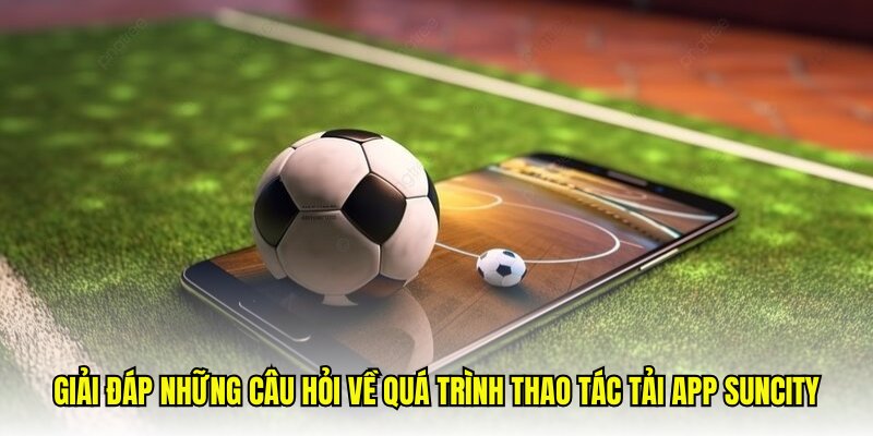 Giải đáp những câu hỏi về quá trình thao tác tải app Suncity
